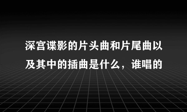 深宫谍影的片头曲和片尾曲以及其中的插曲是什么，谁唱的