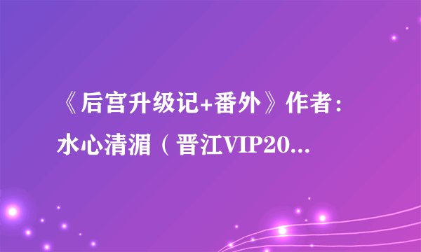 《后宫升级记+番外》作者：水心清湄（晋江VIP2013-02-20完结，宫斗）.txt最新章节/全集txt免费下载