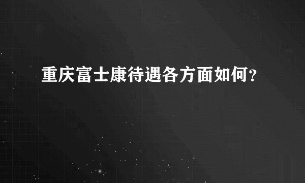 重庆富士康待遇各方面如何？