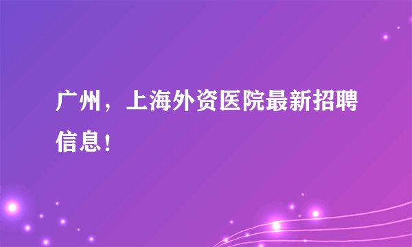广州,上海外资医院最新招聘信息!