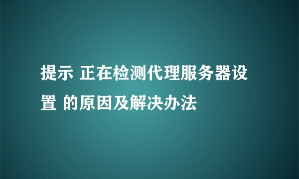 提示 正在检测代理服务器设置 的原因及解决办法