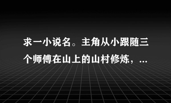求一小说名。主角从小跟随三个师傅在山上的山村修炼，后来离开山上来到都市，主角离开山上时偷拿了三个师