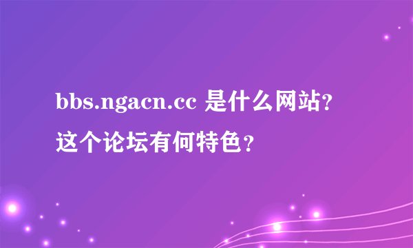 bbs.ngacn.cc 是什么网站？这个论坛有何特色？