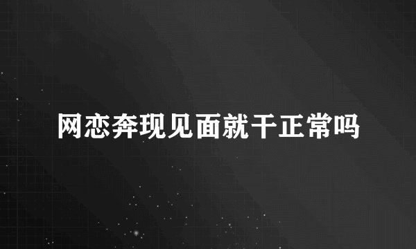 网恋奔现见面就干正常吗