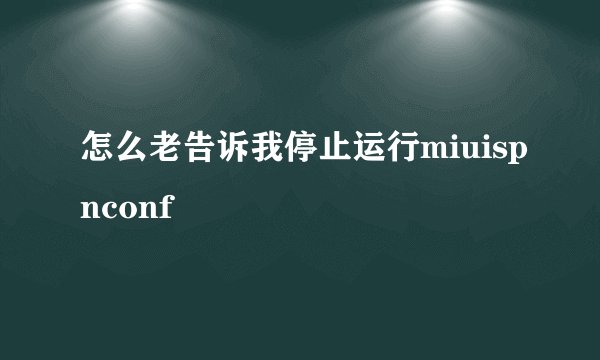 怎么老告诉我停止运行miuispnconf