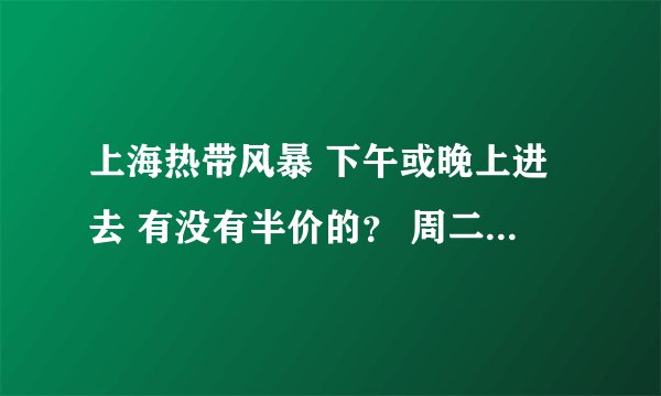 上海热带风暴 下午或晚上进去 有没有半价的？ 周二是不是全天半价 100元吗？