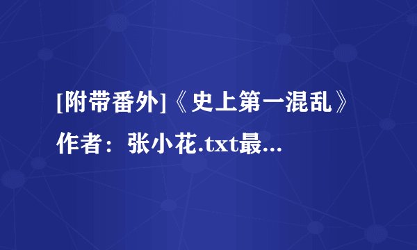 [附带番外]《史上第一混乱》作者：张小花.txt最新章节/全集txt免费下载