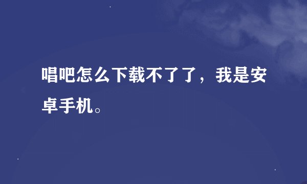 唱吧怎么下载不了了，我是安卓手机。