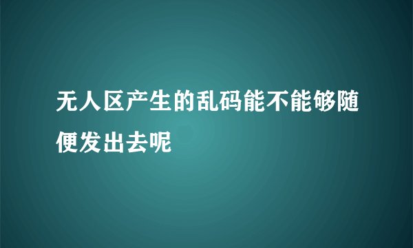 无人区产生的乱码能不能够随便发出去呢