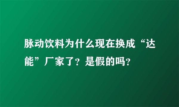 脉动饮料为什么现在换成“达能”厂家了？是假的吗？