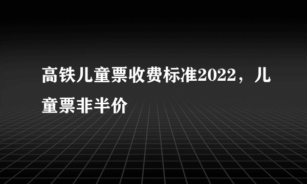 高铁儿童票收费标准2022，儿童票非半价