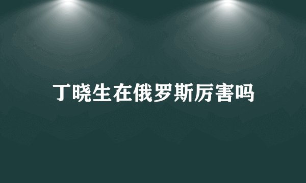 丁晓生在俄罗斯厉害吗