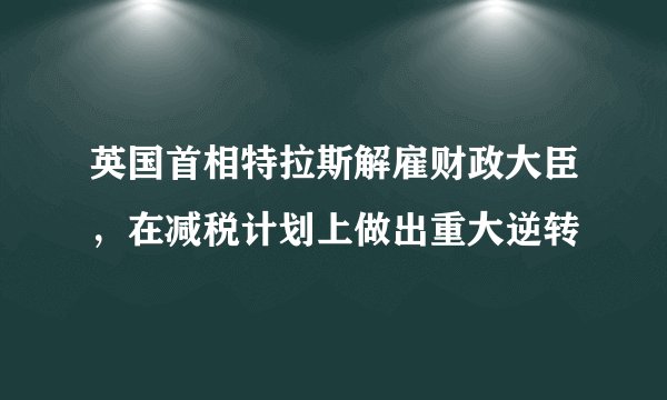 英国首相特拉斯解雇财政大臣，在减税计划上做出重大逆转