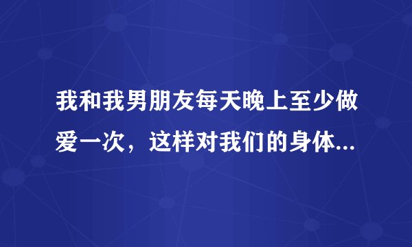 我和我男朋友每天晚上至少做爱一次,这样对我们的身体有害吗?