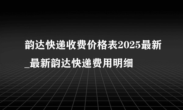韵达快递收费价格表2025最新_最新韵达快递费用明细