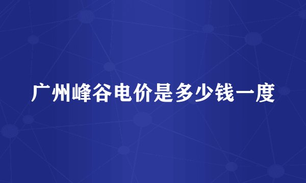 广州峰谷电价是多少钱一度