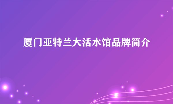 厦门亚特兰大活水馆品牌简介