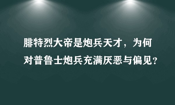 腓特烈大帝是炮兵天才，为何对普鲁士炮兵充满厌恶与偏见？