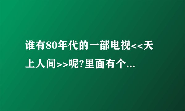 谁有80年代的一部电视<<天上人间>>呢?里面有个金童和玉女的那部!