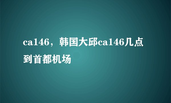 ca146，韩国大邱ca146几点到首都机场