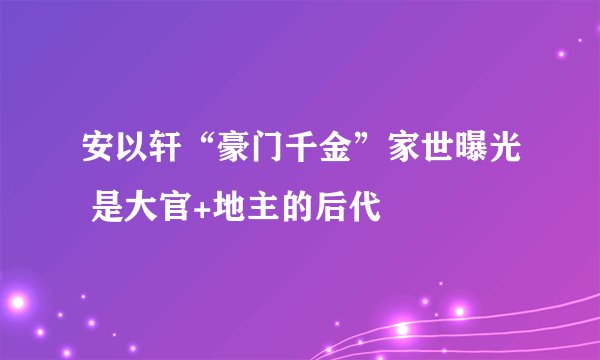 安以轩“豪门千金”家世曝光 是大官+地主的后代