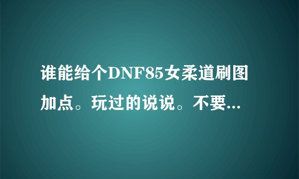 谁能给个DNF85女柔道刷图加点。玩过的说说。不要到网站上复制看过了五花八门乱七八糟