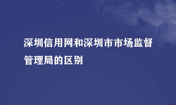 深圳信用网和深圳市市场监督管理局的区别