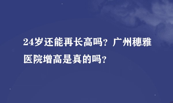 24岁还能再长高吗？广州穗雅医院增高是真的吗？
