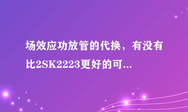 场效应功放管的代换，有没有比2SK2223更好的可以直接代换的的管子，功率大小只要不相差太远就可以。