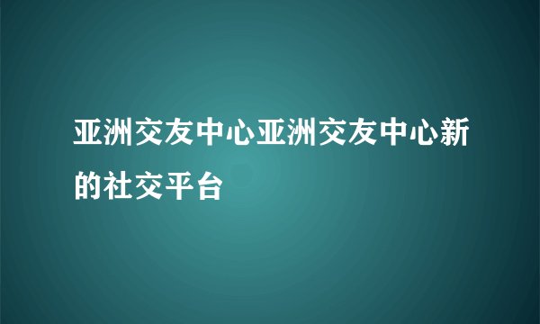 亚洲交友中心亚洲交友中心新的社交平台