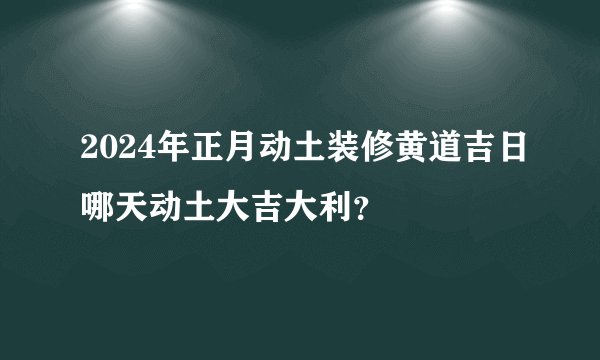 2024年正月动土装修黄道吉日哪天动土大吉大利？