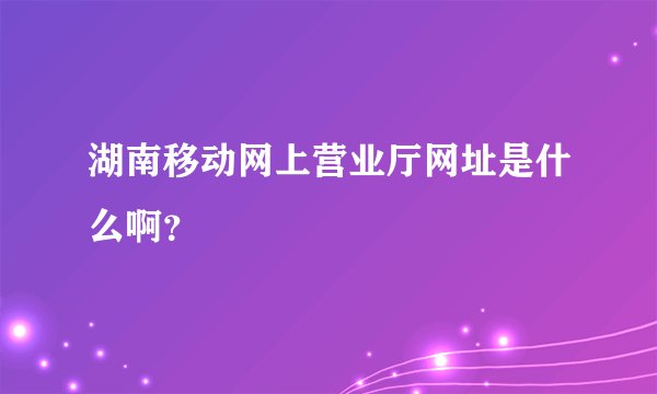 湖南移动网上营业厅网址是什么啊？