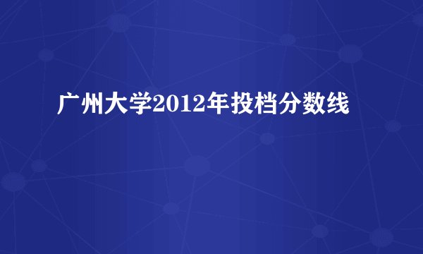 广州大学2012年投档分数线