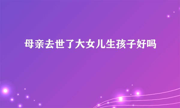 母亲去世了大女儿生孩子好吗