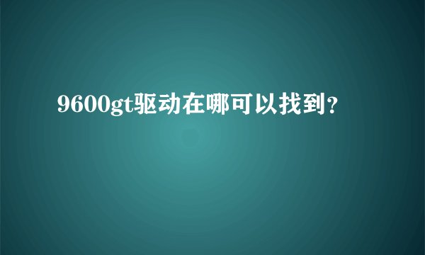 9600gt驱动在哪可以找到？