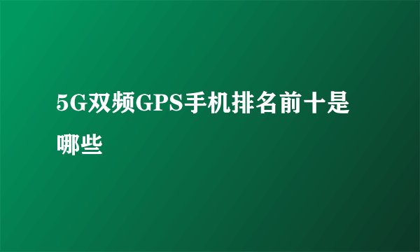 5G双频GPS手机排名前十是哪些