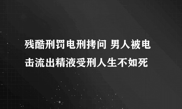 残酷刑罚电刑拷问 男人被电击流出精液受刑人生不如死