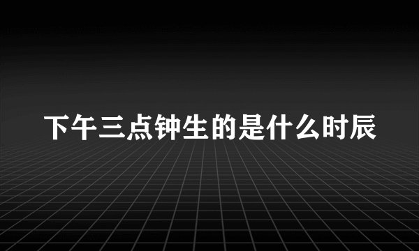 下午三点钟生的是什么时辰