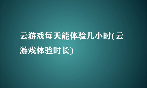 云游戏每天能体验几小时(云游戏体验时长)