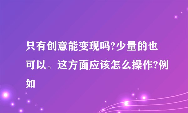 只有创意能变现吗?少量的也可以。这方面应该怎么操作?例如
