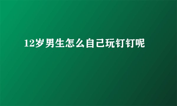 12岁男生怎么自己玩钉钉呢
