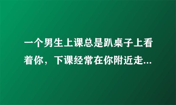 一个男生上课总是趴桌子上看着你，下课经常在你附近走来走去，他是喜欢你吗？