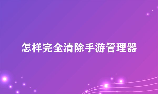 怎样完全清除手游管理器