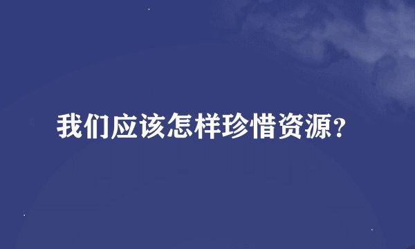 我们应该怎样珍惜资源？