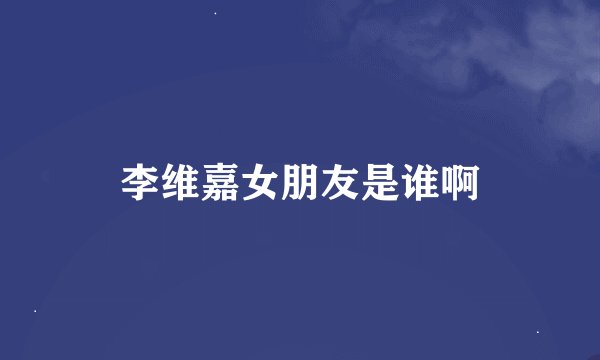 李维嘉女朋友是谁啊