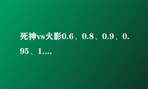 死神vs火影0.6、0.8、0.9、0.95、1.0这几个版本都有什么区别...