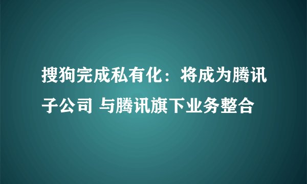 搜狗完成私有化：将成为腾讯子公司 与腾讯旗下业务整合