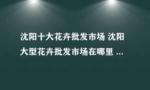 沈阳十大花卉批发市场 沈阳大型花卉批发市场在哪里 沈阳花卉市场哪个好