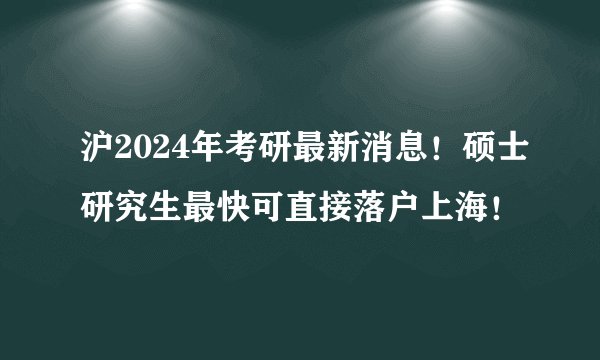 沪2024年考研最新消息！硕士研究生最快可直接落户上海！