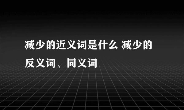 减少的近义词是什么 减少的反义词、同义词